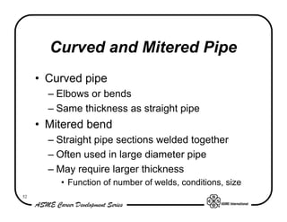 Curved and Mitered Pipe
     • Curved pipe
       – Elbows or bends
       – Same thickness as straight pipe
     • Mitered bend
       – Straight pipe sections welded together
       – Often used in large diameter pipe
       – May require larger thickness
         • Function of number of welds, conditions, size
52
 