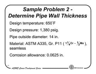 Sample Problem 2 -
Determine Pipe Wall Thickness
     Design temperature: 650°F
     Design pressure: 1,380 psig.
     Pipe outside diameter: 14 in.
     Material: ASTM A335, Gr. P11 ( 1 14 Cr − 12 Mo ),
     seamless
     Corrosion allowance: 0.0625 in.

53
 