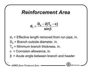 Reinforcement Area

                        Db − 2(Tb − c)
                   d1 =
                            sin β

     d1 = Effective length removed from run pipe, in.
     Db = Branch outside diameter, in.
     Tb = Minimum branch thickness, in.
     c = Corrosion allowance, in.
     β== Acute angle between branch and header
      ===
      ==
57
 