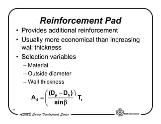 Reinforcement Pad
     • Provides additional reinforcement
     • Usually more economical than increasing
       wall thickness
     • Selection variables
       – Material
       – Outside diameter
       – Wall thickness

               æ (Dp − Db ) ö
          A4 = ç
               ç sin β        Tr
               è
59
 