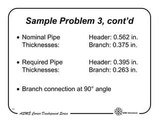 Sample Problem 3, cont’d
     • Nominal Pipe          Header: 0.562 in.
       Thicknesses:          Branch: 0.375 in.

     • Required Pipe         Header: 0.395 in.
       Thicknesses:          Branch: 0.263 in.

     • Branch connection at 90° angle

61
 