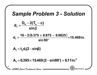 Sample Problem 3 - Solution
          Db − 2(Tb − c)
     d1 =
              sin β
          16 − 2 (0.375 × 0.875 − 0.0625 )
     d1 =                                  = 15.469 in.
                       sin 90°

     A1 = thd1(2 − sinβ)


     A1 = 0.395 × 15.469 (2 − sin90°) = 6.11 in.2
62
 