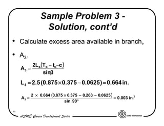 Sample Problem 3 -
                  Solution, cont’d
• Calculate excess area available in branch,
• A3.
          2L 4 (Tb − tb−c )
     A3 =
                sinβ
     L 4 = 2.5 (0.875 × 0.375 − 0.0625 ) = 0.664 in.

            2 × 0.664 (0.875 × 0.375 − 0.263 − 0.0625 )
     A3 =                                               = 0.003 in.2
                             sin 90°

64
 