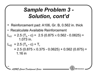 Sample Problem 3 -
           Solution, cont’d
• Reinforcement pad: A106, Gr. B, 0.562 in. thick
• Recalculate Available Reinforcement
L41 = 2.5 (Th - c) = 2.5 (0.875 × 0.562 - 0.0625) =
       1.073 in.
L42 = 2.5 (Tb - c) + Tr
    = 2.5 (0.875 × 0.375 - 0.0625) + 0.562 (0.875) =
     1.16 in


66
 
