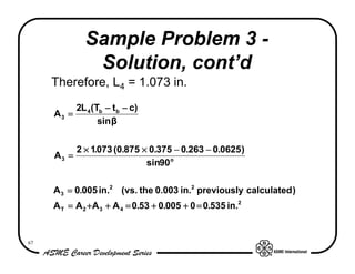 Sample Problem 3 -
               Solution, cont’d
     Therefore, L4 = 1.073 in.
          2L 4 (Tb − t b − c)
     A3 =
                 sin β


            2 × 1.073 (0.875 × 0.375 − 0.263 − 0.0625 )
     A3 =
                              sin90 o

     A 3 = 0.005 in.2 (vs. the 0.003 in.2 previously calculated )
     A T = A 2 + A 3 + A 4 = 0.53 + 0.005 + 0 = 0.535 in.2


67
 