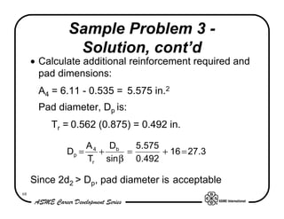 Sample Problem 3 -
              Solution, cont’d
     • Calculate additional reinforcement required and
       pad dimensions:
      A4 = 6.11 - 0.535 = 5.575 in.2
      Pad diameter, Dp is:
         Tr = 0.562 (0.875) = 0.492 in.

                  A 4 Db    5.575
             Dp =    +    =       + 16 = 27.3
                  Tr sin β 0.492

     Since 2d2 > Dp, pad diameter is acceptable
68
 