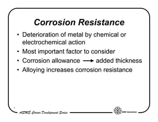 Corrosion Resistance
    • Deterioration of metal by chemical or
      electrochemical action
    • Most important factor to consider
    • Corrosion allowance        added thickness
    • Alloying increases corrosion resistance




7
 