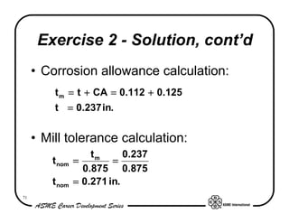 Exercise 2 - Solution, cont’d
     • Corrosion allowance calculation:
         t m = t + CA = 0.112 + 0.125
         t = 0.237 in.


     • Mill tolerance calculation:
                    tm      0.237
        t nom   =        =
                  0.875 0.875
        t nom   = 0.271 in.
71
 