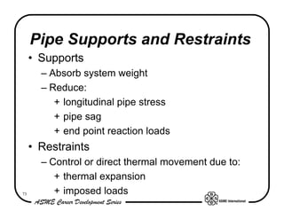 Pipe Supports and Restraints
     • Supports
       – Absorb system weight
       – Reduce:
          + longitudinal pipe stress
          + pipe sag
          + end point reaction loads
     • Restraints
       – Control or direct thermal movement due to:
          + thermal expansion
73        + imposed loads
 