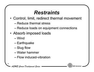 Restraints
     • Control, limit, redirect thermal movement
       – Reduce thermal stress
       – Reduce loads on equipment connections
     • Absorb imposed loads
       – Wind
       – Earthquake
       – Slug flow
       – Water hammer
       – Flow induced-vibration
78
 