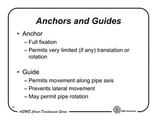 Anchors and Guides
     • Anchor
       – Full fixation
       – Permits very limited (if any) translation or
         rotation

     • Guide
       – Permits movement along pipe axis
       – Prevents lateral movement
       – May permit pipe rotation
80
 