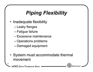 Piping Flexibility
     • Inadequate flexibility
       – Leaky flanges
       – Fatigue failure
       – Excessive maintenance
       – Operations problems
       – Damaged equipment

     • System must accommodate thermal
       movement
83
 
