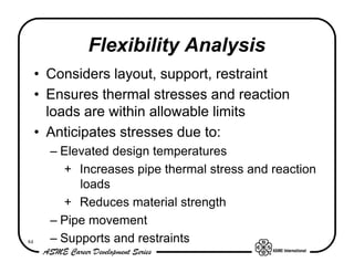 Flexibility Analysis
     • Considers layout, support, restraint
     • Ensures thermal stresses and reaction
       loads are within allowable limits
     • Anticipates stresses due to:
       – Elevated design temperatures
         + Increases pipe thermal stress and reaction
            loads
         + Reduces material strength
       – Pipe movement
84     – Supports and restraints
 