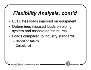 Flexibility Analysis, cont’d
     • Evaluates loads imposed on equipment
     • Determines imposed loads on piping
       system and associated structures
     • Loads compared to industry standards
       – Based on tables
       – Calculated



85
 