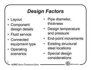 Design Factors
• Layout           • Pipe diameter,
• Component          thickness
  design details   • Design temperature
• Fluid service      and pressure
• Connected        • End-point movements
  equipment type   • Existing structural
• Operating          steel locations
  scenarios        • Special design
                     considerations
86
 