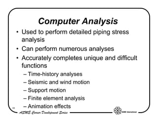 Computer Analysis
     • Used to perform detailed piping stress
       analysis
     • Can perform numerous analyses
     • Accurately completes unique and difficult
       functions
       – Time-history analyses
       – Seismic and wind motion
       – Support motion
       – Finite element analysis
88     – Animation effects
 