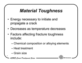 Material Toughness
• Energy necessary to initiate and
  propagate a crack
• Decreases as temperature decreases
• Factors affecting fracture toughness
  include:
    – Chemical composition or alloying elements
    – Heat treatment
    – Grain size
9
 