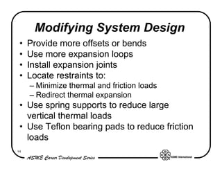 Modifying System Design
 •   Provide more offsets or bends
 •   Use more expansion loops
 •   Install expansion joints
 •   Locate restraints to:
     – Minimize thermal and friction loads
     – Redirect thermal expansion
 • Use spring supports to reduce large
   vertical thermal loads
 • Use Teflon bearing pads to reduce friction
   loads
94
 