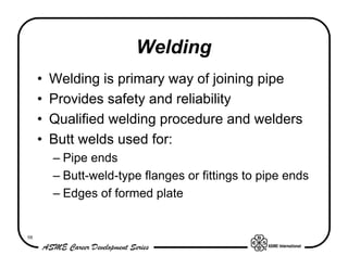 Welding
     •   Welding is primary way of joining pipe
     •   Provides safety and reliability
     •   Qualified welding procedure and welders
     •   Butt welds used for:
         – Pipe ends
         – Butt-weld-type flanges or fittings to pipe ends
         – Edges of formed plate


98
 