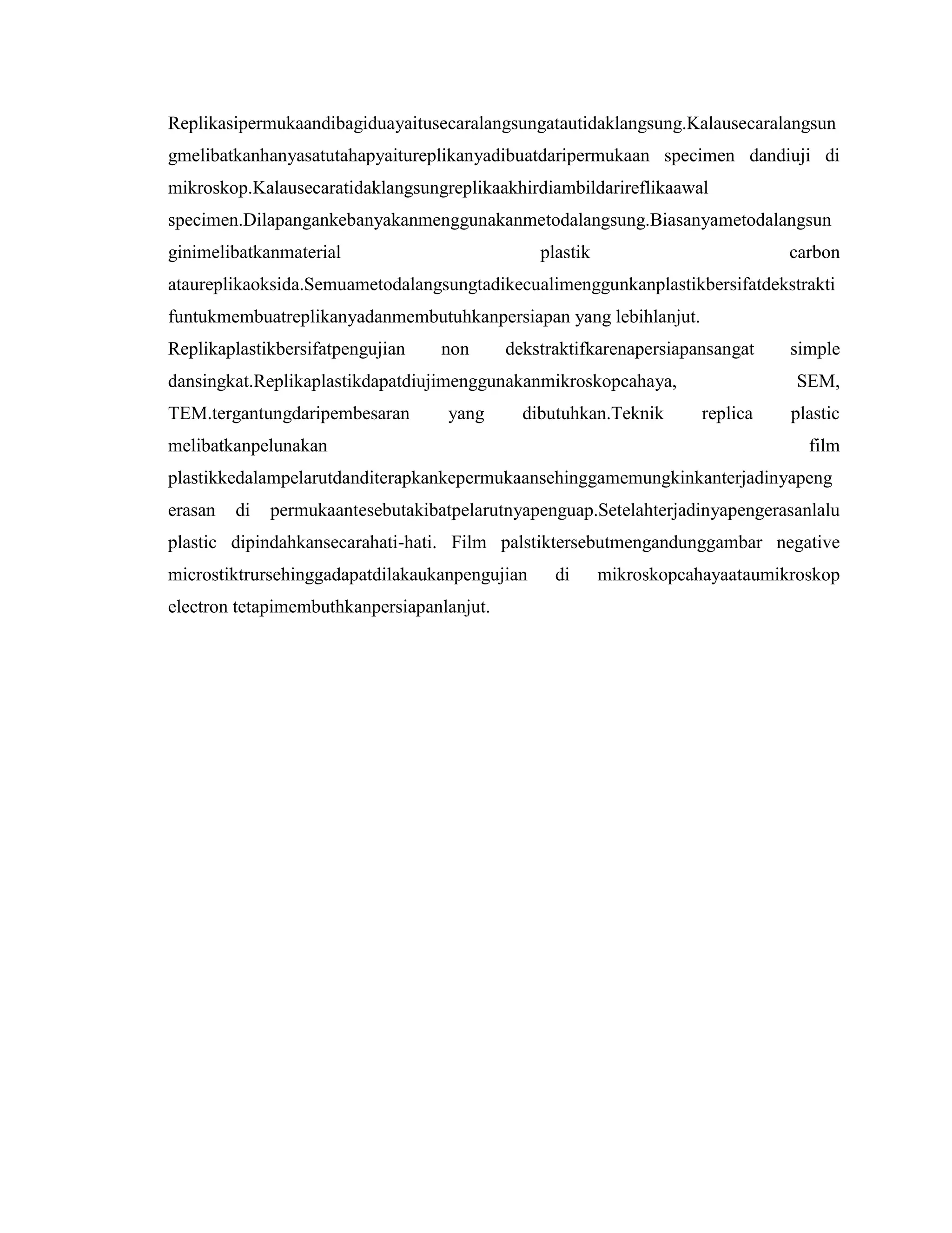 Replikasipermukaandibagiduayaitusecaralangsungatautidaklangsung.Kalausecaralangsun
gmelibatkanhanyasatutahapyaitureplikanyadibuatdaripermukaan specimen dandiuji di
mikroskop.Kalausecaratidaklangsungreplikaakhirdiambildarireflikaawal
specimen.Dilapangankebanyakanmenggunakanmetodalangsung.Biasanyametodalangsun
ginimelibatkanmaterial

plastik

carbon

ataureplikaoksida.Semuametodalangsungtadikecualimenggunkanplastikbersifatdekstrakti
funtukmembuatreplikanyadanmembutuhkanpersiapan yang lebihlanjut.
Replikaplastikbersifatpengujian

non

dekstraktifkarenapersiapansangat

dansingkat.Replikaplastikdapatdiujimenggunakanmikroskopcahaya,
TEM.tergantungdaripembesaran

yang

dibutuhkan.Teknik

melibatkanpelunakan

simple
SEM,

replica

plastic
film

plastikkedalampelarutdanditerapkankepermukaansehinggamemungkinkanterjadinyapeng
erasan

di

permukaantesebutakibatpelarutnyapenguap.Setelahterjadinyapengerasanlalu

plastic dipindahkansecarahati-hati. Film palstiktersebutmengandunggambar negative
microstiktrursehinggadapatdilakaukanpengujian
electron tetapimembuthkanpersiapanlanjut.

di

mikroskopcahayaataumikroskop

 