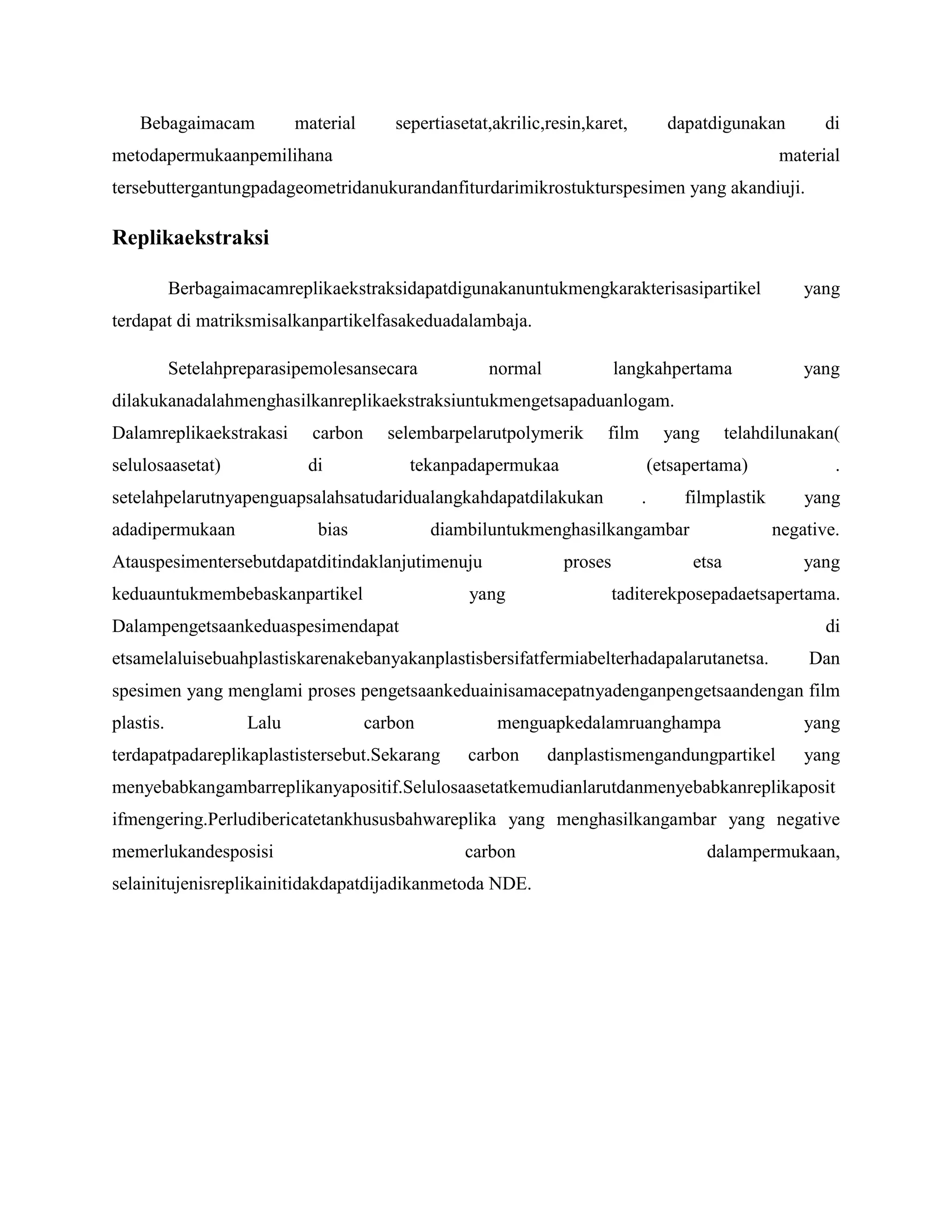 Bebagaimacam

material

sepertiasetat,akrilic,resin,karet,

dapatdigunakan

metodapermukaanpemilihana

di

material

tersebuttergantungpadageometridanukurandanfiturdarimikrostukturspesimen yang akandiuji.

Replikaekstraksi
Berbagaimacamreplikaekstraksidapatdigunakanuntukmengkarakterisasipartikel

yang

terdapat di matriksmisalkanpartikelfasakeduadalambaja.
Setelahpreparasipemolesansecara

normal

langkahpertama

yang

dilakukanadalahmenghasilkanreplikaekstraksiuntukmengetsapaduanlogam.
Dalamreplikaekstrakasi

carbon

selulosaasetat)

selembarpelarutpolymerik

di

film

tekanpadapermukaa

bias

telahdilunakan(

(etsapertama)

setelahpelarutnyapenguapsalahsatudaridualangkahdapatdilakukan
adadipermukaan

yang

.

filmplastik

diambiluntukmenghasilkangambar

Atauspesimentersebutdapatditindaklanjutimenuju
keduauntukmembebaskanpartikel

proses

yang

.
yang
negative.

etsa

yang

taditerekposepadaetsapertama.

Dalampengetsaankeduaspesimendapat

di

etsamelaluisebuahplastiskarenakebanyakanplastisbersifatfermiabelterhadapalarutanetsa.

Dan

spesimen yang menglami proses pengetsaankeduainisamacepatnyadenganpengetsaandengan film
plastis.

Lalu

carbon

terdapatpadareplikaplastistersebut.Sekarang

menguapkedalamruanghampa
carbon

danplastismengandungpartikel

yang
yang

menyebabkangambarreplikanyapositif.Selulosaasetatkemudianlarutdanmenyebabkanreplikaposit
ifmengering.Perludibericatetankhususbahwareplika yang menghasilkangambar yang negative
memerlukandesposisi

carbon

selainitujenisreplikainitidakdapatdijadikanmetoda NDE.

dalampermukaan,

 