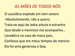 AS MÃES DE TODOS NÓS
O causídico explode em tom severo
-Absolutamente, não a quero;
Trata-se aqui de ladra astuta e estranha
Que desde a meninice me acompanha...
Lavadeira na casa de meus pais,
Confesso que em meus tempos de menino
Ela foi ama generosa e boa,
 