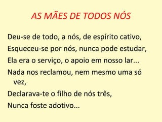 AS MÃES DE TODOS NÓS

Deu-se de todo, a nós, de espírito cativo,
Esqueceu-se por nós, nunca pode estudar,
Ela era o serviço, o apoio em nosso lar...
Nada nos reclamou, nem mesmo uma só
  vez,
Declarava-te o filho de nós três,
Nunca foste adotivo...
 