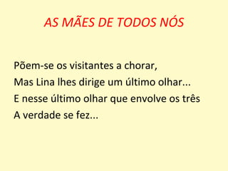 AS MÃES DE TODOS NÓS


Põem-se os visitantes a chorar,
Mas Lina lhes dirige um último olhar...
E nesse último olhar que envolve os três
A verdade se fez...
 