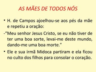 AS MÃES DE TODOS NÓS
• H. de Campos ajoelhou-se aos pés da mãe
  e repetiu a oração:
-“Meu senhor Jesus Cristo, se eu não tiver de
  ter uma boa sorte, levai-me deste mundo,
  dando-me uma boa morte.”
• Ele e sua irmã Midoca partiram e ela ficou
  no culto dos filhos para consolar o coração.
 