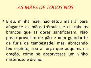 AS MÃES DE TODOS NÓS

• E eu, minha mãe, não estou mais aí para
  afagar-te as mãos trêmulas e os cabelos
  brancos que as dores santificaram. Não
  posso prover-te de pão e nem guardar-te
  da fúria da tempestade, mas, abraçando
  teu espírito, sou a força que adquires na
  oração, como se absorvesses um vinho
  misterioso e divino.
 