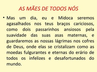 AS MÃES DE TODOS NÓS
• Mas um dia, eu e Midoca seremos
  agasalhados nos teus braços cariciosos,
  como dois passarinhos ansiosos pela
  suavidade das suas asas maternas, e
  guardaremos as nossas lágrimas nos cofres
  de Deus, onde elas se cristalizam como as
  moedas fulgurantes e eternas do erário de
  todos os infelizes e desafortunados do
  mundo.
 