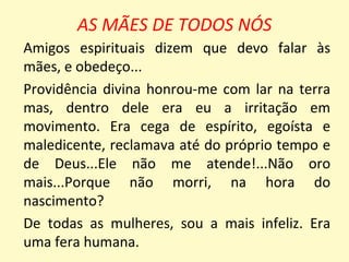 AS MÃES DE TODOS NÓS
Amigos espirituais dizem que devo falar às
mães, e obedeço...
Providência divina honrou-me com lar na terra
mas, dentro dele era eu a irritação em
movimento. Era cega de espírito, egoísta e
maledicente, reclamava até do próprio tempo e
de Deus...Ele não me atende!...Não oro
mais...Porque não morri, na hora do
nascimento?
De todas as mulheres, sou a mais infeliz. Era
uma fera humana.
 