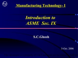 This document is a property of L&T and must not be copied or lent with1
Introduction to
ASME Sec. IX
5-Oct. 2006
Manufacturing Technology- I
S.C.Ghosh
 