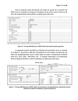 Página 11 de 42
Para la segunda parte del llenado del metal de aporte de la sección del
WPS como se muestra en la figura 6 el espesor de la ranura como mínimo es de
3/8 y las características del fundente no aplican para esté caso.
La siguiente sección del WPS es el llenado de la posición como se muestra
en la figura 7, de acurdo a QW 461.3 la posición es 1G en plano ver figura 8a, los
datos de precalentamiento como mínimo debe de estar a temperatura ambiente
entre 20 y 25°C (293 - 298 Kelvin, 68 - 77 grados Fahrenheit) y el tratamiento
térmico después de llevar a cabo la soldadura no aplica para este caso.
Figura 6. Formato QW-482 para el WPS: Datos del metal de aporte (parte B)
Figura 7. Formato QW-482 para el WPS: Datos de las posición, precalentamiento, tratamiento térmico
después de realizar la soldadura y gas de protección.
 
