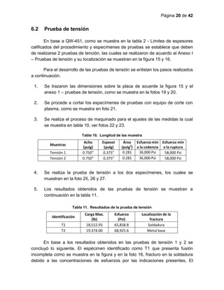Página 20 de 42
6.2 Prueba de tensión
En base a QW-451, como se muestra en la tabla 2 - Límites de espesores
calificados del procedimiento y especímenes de pruebas se establece que deben
de realizarse 2 pruebas de tención, las cuales se realizaron de acuerdo al Anexo I
– Pruebas de tensión y su localización se muestran en la figura 15 y 16.
Para el desarrollo de las pruebas de tensión se enlistan los pasos realizados
a continuación.
1. Se trazaron las dimensiones sobre la placa de acuerde la figura 15 y el
anexo 1 – pruebas de tensión, como se muestra en la fotos 19 y 20.
2. Se procede a cortar los especímenes de pruebas con equipo de corte con
plasma, como se muestra en foto 21.
3. Se realiza el proceso de maquinado para el ajustes de las medidas la cual
se muestra en tabla 10, ver fotos 22 y 23.
Tabla 10. Longitud de las muestra
Muestras
Acho
(pulg)
Espesor
(pulg)
Área
(pulg2
)
Esfuerzo min
a la cedencia
Esfuerzo min
a la ruptura
Tensión 1 0.750” 0.375” 0.281 36,000 Psi 58,000 Psi
Tensión 2 0.750” 0.375” 0.281 36,000 Psi 58,000 Psi
4. Se realiza la prueba de tensión a los dos especímenes, los cuales se
muestran en la foto 25, 26 y 27.
5. Los resultados obtenidos de las pruebas de tensión se muestran a
continuación en la tabla 11.
Tabla 11. Resultados de la prueba de tensión
Identificación
Carga Max.
(lb)
Esfuerzo
(Psi)
Localización de la
fractura
T1 18,512.93 65,858.8 Soldadura
T2 19,374.00 68,925.6 Metal base
En base a los resultados obtenidos en las pruebas de tensión 1 y 2 se
concluyó lo siguiente. El espécimen identificado como T1 que presenta fusión
incompleta como se muestra en la figura y en la foto 16, fracturo en la soldadura
debido a las concentraciones de esfuerzos por las indicaciones presentes, El
 