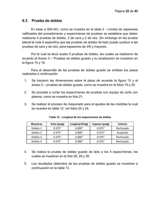 Página 22 de 42
6.3 Prueba de doblez
En base a QW-451, como se muestra en la tabla 2 - Límites de espesores
calificados del procedimiento y especímenes de pruebas se establece que deben
realizarse 4 pruebas de doblez, 2 de cara y 2 de raíz. Sin embargo en las prueba
lateral la nota 5 especifica que las pruebas de doblez de lado puede sustituir a las
pruebas de cara y de raíz, para espesores de 3/8 y mayores.
Por lo cual se llevó acabo 4 pruebas de doblez, las cuales se realizaron de
acuerdo al Anexo 2 – Pruebas de doblez guiado y su localización se muestran en
la figura 15 y 16.
Para el desarrollo de las pruebas de doblez guiado se enlistan los pasos
realizados a continuación
1. Se trazaron las dimensiones sobre la placa de acuerde la figura 15 y el
anexo 2 – pruebas de doblez guiado, como se muestra en la fotos 19 y 20.
2. Se procede a cortar los especímenes de pruebas con equipo de corte con
plasma, como se muestra en foto 21.
3. Se realizar el proceso de maquinado para el ajustes de las medidas la cual
se muestra en tabla 12, ver fotos 22 y 24.
Tabla 12. Longitud de los especímenes de doblez
Muestras Acho (pulg) Longitud (Pulg) Espesor (pulg) Criterio
Doblez 1 0.375” 6.000” 0.375” Rechazado
Doblez 2 0.375” 6.000” 0.375” Aceptado
Doblez 3 0.375” 6.000” 0.375” Rechazado
Doblez 4 0.375” 6.000” 0.375” Rechazado
4. Se realiza la prueba de doblez guiado de lado a los 4 especímenes, los
cuales se muestran en la foto 28, 29 y 30.
5. Los resultados obtenidos de las pruebas de doblez guiado se muestran a
continuación en la tabla 13.
 