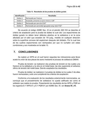 Página 23 de 42
Tabla 13. Resultados de las pruebas de dobles guiado
Identificación Resultados
Doblez 1 Rechazado por fractura
Doblez 2 Aceptado, presenta un poro menor a 1/8”
Doblez 3 Rechazado por poro de 3/16”
Doblez 4 Rechazado por porosidad agrupada Long. total 7/32”
De acuerdo al código ASME Sec. IX en el párrafo QW-163 se describe el
criterio de aceptación para la prueba de doblez la cual cita: Los especímenes de
doblez guiado no deben tener defectos abiertos en la soldadura o en la zona
afectada por el calor que excedan de 1/8 pulg., medido en cualquier dirección
sobre la superficie convexa del espécimen después del doblado. Por lo cual tres
de los cuatros especímenes son rechazados por que no cumplen con estas
condiciones y son mostrados en la tabla 13.
7. CONCLUSIONES
Se realizó un WPS en el cual fueron seguidas las indicaciones para llevar
acabo la unión de dos placas de acero mediante el proceso de soldadura GMAW.
Prueba de tensión: se realizaron dos pruebas de tensión en las cuales una
fracturo en la soldadura y la otra en el metal base, las dos superando el esfuerzo
último de tensión del metal base. Siendo aceptados los resultados.
Prueba de doblez: se realizaron 4 pruebas de doblez en la cuales 3 de ellas
fueron rechazadas y solo una cumpliendo los criterios de aceptación.
Conforme a la evaluación de los resultados anteriormente mencionados, se
concluye que el procedimiento de soldadura no queda calificado así como el
soldador que realizo la prueba. Presentando los resultados de los WPS y PQR en
los registros E-1 WPS-01 y E-1 PQR-01 por ASME Sec. IX. ver Anexo III y IV.
 