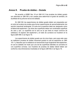 Página 26 de 42
Anexo II. Prueba de doblez – Guiada
De acuerdo a ASME Sec. IX en QW-141.2 las pruebas de doblez guiado
son descritas en QW-160 y son usadas para determinar el grado de sanidad y la
ductilidad de la junta de ranura de soldada.
En QW-160, los especímenes de doblez guiado deben ser preparados por
el corte de la placa de prueba para formar especímenes de aproximadamente una
sección trasversal rectangular. El corte de la superficie debe ser designado como
el lateral del espécimen. Las otras dos superficies deben ser nombradas superficie
de cara y raíz. La superficie de la cara es la que tiene la mayor anchura de
soldadura. El espesor del espécimen y el radio de curvatura se muestran en la
figura (QW-466.1) ver figura 19.
Los especímenes de doblez guiado son de cinco tipos, pero para este caso
se realizaron pruebas de doblez trasversal guiada la cual se especifica en QW-
161.1 y describe que la soldadura es transversal al eje longitudinal del espécimen,
el cual es doblado de modo que una de las superficies laterales se convierta en
una superficie convexa. Las muestras de pruebas de doblez lateral deben ser
conforme a las dimensiones mostradas en la figura QW-462.2 ver figura 18.
 