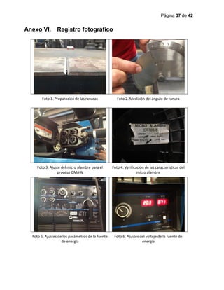 Página 37 de 42
Anexo VI. Registro fotográfico
Foto 1. Preparación de las ranuras Foto 2. Medición del ángulo de ranura
Foto 3. Ajuste del micro alambre para el
proceso GMAW
Foto 4. Verificación de las características del
micro alambre
Foto 5. Ajustes de los parámetros de la fuente
de energía
Foto 6. Ajustes del volteje de la fuente de
energía
 