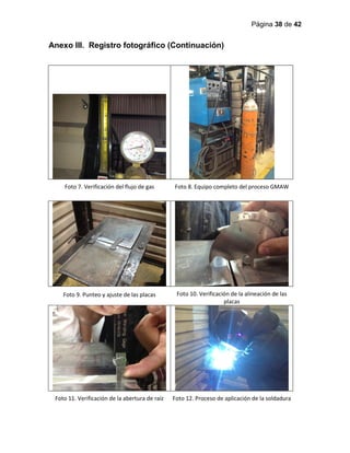 Página 38 de 42
Anexo III. Registro fotográfico (Continuación)
Foto 7. Verificación del flujo de gas Foto 8. Equipo completo del proceso GMAW
Foto 9. Punteo y ajuste de las placas Foto 10. Verificación de la alineación de las
placas
Foto 11. Verificación de la abertura de raíz Foto 12. Proceso de aplicación de la soldadura
 