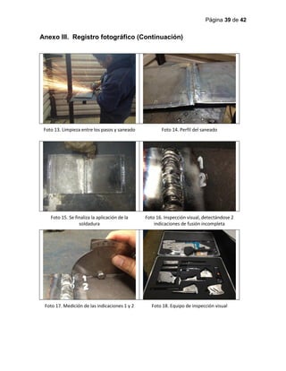 Página 39 de 42
Anexo III. Registro fotográfico (Continuación)
Foto 13. Limpieza entre los pasos y saneado Foto 14. Perfil del saneado
Foto 15. Se finaliza la aplicación de la
soldadura
Foto 16. Inspección visual, detectándose 2
indicaciones de fusión incompleta
Foto 17. Medición de las indicaciones 1 y 2 Foto 18. Equipo de inspección visual
 