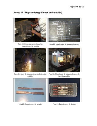 Página 40 de 42
Anexo III. Registro fotográfico (Continuación)
Foto 19. Dimensionamiento de los
especímenes de prueba
Foto 20. Localización de los especímenes.
Foto 21. Corte de los especímenes de tensión
y doblez
Foto 22. Maquinado de los especímenes de
tención y doblez
Foto 23. Especímenes de tensión Foto 24. Especímenes de doblez
 