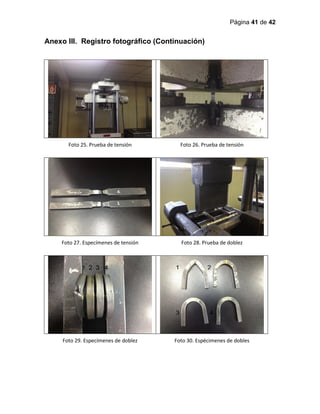 Página 41 de 42
Anexo III. Registro fotográfico (Continuación)
Foto 25. Prueba de tensión Foto 26. Prueba de tensión
Foto 27. Especímenes de tensión Foto 28. Prueba de doblez
Foto 29. Especímenes de doblez Foto 30. Espécimenes de dobles
1 2 3 4 1 2
3 4
 