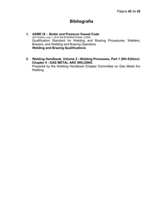 Página 42 de 42
Bibliografia
AN I N T E R N AT I O N A L CODE
1. ASME IX - Boiler and Pressure Vessel Code
2010 Edition July 1, 2010 AN INTERNATIONAL CODE
Qualification Standard for Welding and Brazing Procedures, Welders,
Brazers, and Welding and Brazing Operators
Welding and Brazing Qualifications
2. Welding Handbook, Volume 2 - Welding Processes, Part 1 (9th Edition)
Chapter 4 - GAS METAL ARC WELDING
Prepared by the Welding Handbook Chapter Committee on Gas Metal Arc
Welding
 