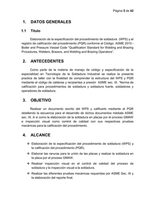 Página 5 de 42
1. DATOS GENERALES
1.1 Titulo
Elaboración de la especificación del procedimiento de soldadura (WPS) y el
registro de calificación del procedimiento (PQR) conforme al Código: ASME 2010 -
Boiler and Pressure Vessel Code “Qualification Standard for Welding and Brazing
Procedures, Welders, Brazers, and Welding and Brazing Operators”.
2. ANTECEDENTES
Como parte de la materia de manejo de código y especificación de la
especialidad en Tecnología de la Soldadura Industrial se realiza la presente
practica de taller con la finalidad de comprender la estructura del WPS y PQR
mediante el código de calderas y recipientes a presión ASME sec. IX. “Norma de
calificación para procedimientos de soldadura y soldadura fuerte, soldadores y
operadores de soldadura.
3. OBJETIVO
Realizar un documento escrito del WPS y calificarlo mediante el PQR
detallando la secuencia para el desarrollo de dichos documentos médiate ASME
sec. IX. A si como la elaboración de la soldadura en placas por el proceso GMAW
e inspección visual como control de calidad con sus respectivas pruebas
mecánicas para la calificación del procedimiento.
4. ALCANCE
 Elaboración de la especificación del procedimiento de soldadura (WPS) y
la calificación del procedimiento (PQR).
 Elaborar las ranuras para la unión de las placas y realizar la soldadura en
la placa por el proceso GMAW.
 Realizar inspección visual en el control de calidad del proceso de
soldadura y la inspección visual a la soldadura.
 Realizar las diferentes pruebas mecánicas requeridas por ASME Sec. IX y
la elaboración del reporte final.
 