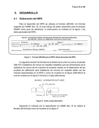 Página 6 de 42
5. DESARROLLO
5.1 Elaboración del WPS
Para el desarrollo del WPS se utilizara el formato QW-482. Un formato
sugerido por ASME Sec. IX, el cual incluye los datos requeridos para el proceso
GMAW como guía de referencia. A continuación se muestra en la figura 1 los
datos generales del WPS.
La siguiente sección de formato es el diseño de la unión el cual en el párrafo
QW-310.3 Soldadura de ranura sin respaldo establece que las dimensiones de la
soldadura de ranura de los cupones de pruebas usados en la elaboración de las
pruebas de calificación para soldaduras de ranuras sin respaldo deben ser las
mismas especificadas en el WPS o como se muestra en la figura (QW-469.2) la
cual se muestra en la figura 2 Uniones a Topes alternativas.
Figura 2. Unión a tope alternativa
Siguiendo lo indicado por lo especificado en ASME Sec. IX se realiza el
llenado del formado como se muestra en la figura 3.
Figura 1. Formato QW-482 para el WPS: Datos Generales del WPS
 