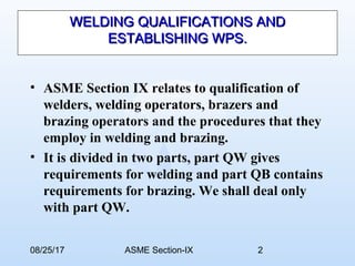 08/25/17 ASME Section-IX 2
WELDING QUALIFICATIONS ANDWELDING QUALIFICATIONS AND
ESTABLISHING WPS.ESTABLISHING WPS.
• ASME Section IX relates to qualification of
welders, welding operators, brazers and
brazing operators and the procedures that they
employ in welding and brazing.
• It is divided in two parts, part QW gives
requirements for welding and part QB contains
requirements for brazing. We shall deal only
with part QW.
 