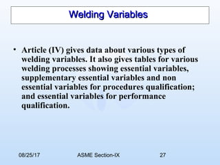 08/25/17 ASME Section-IX 27
Welding VariablesWelding Variables
• Article (IV) gives data about various types of
welding variables. It also gives tables for various
welding processes showing essential variables,
supplementary essential variables and non
essential variables for procedures qualification;
and essential variables for performance
qualification.
 