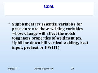 08/25/17 ASME Section-IX 29
Cont.Cont.
• Supplementary essential variables for
procedure are those welding variables
whose change will affect the notch
toughness properties of weldment (ex.
Uphill or down hill vertical welding, heat
input, preheat or PWHT)
 