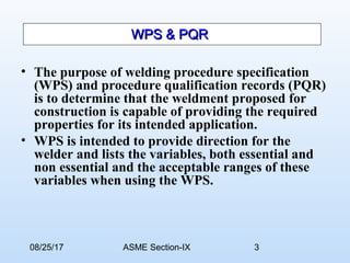 08/25/17 ASME Section-IX 3
WPS & PQRWPS & PQR
• The purpose of welding procedure specification
(WPS) and procedure qualification records (PQR)
is to determine that the weldment proposed for
construction is capable of providing the required
properties for its intended application.
• WPS is intended to provide direction for the
welder and lists the variables, both essential and
non essential and the acceptable ranges of these
variables when using the WPS.
 